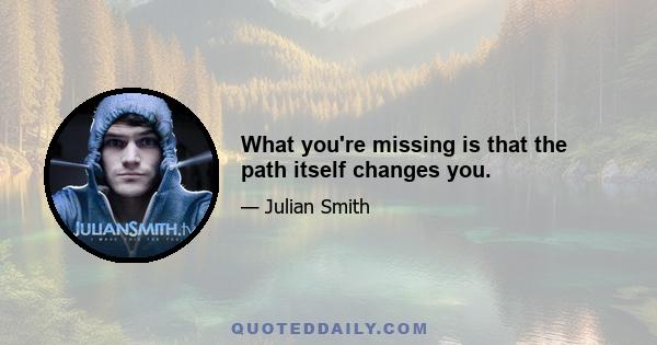 What you're missing is that the path itself changes you.