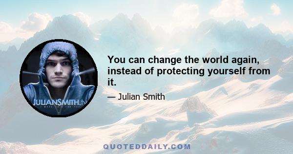 You can change the world again, instead of protecting yourself from it.