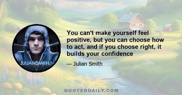 You can't make yourself feel positive, but you can choose how to act, and if you choose right, it builds your confidence