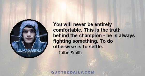 You will never be entirely comfortable. This is the truth behind the champion - he is always fighting something. To do otherwise is to settle.