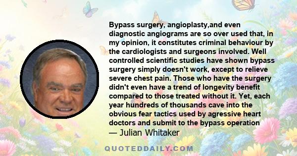 Bypass surgery, angioplasty,and even diagnostic angiograms are so over used that, in my opinion, it constitutes criminal behaviour by the cardiologists and surgeons involved. Well controlled scientific studies have