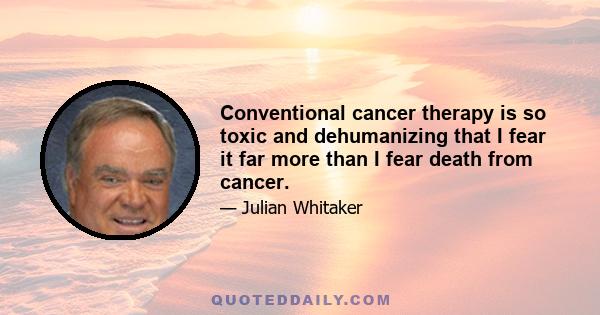 Conventional cancer therapy is so toxic and dehumanizing that I fear it far more than I fear death from cancer.