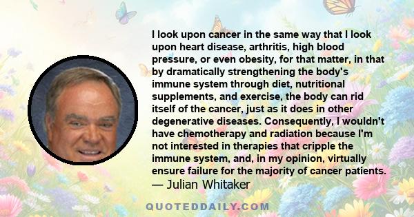 I look upon cancer in the same way that I look upon heart disease, arthritis, high blood pressure, or even obesity, for that matter, in that by dramatically strengthening the body's immune system through diet,