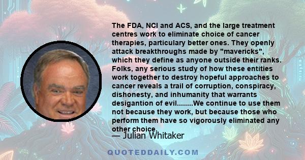 The FDA, NCI and ACS, and the large treatment centres work to eliminate choice of cancer therapies, particulary better ones. They openly attack breakthroughs made by mavericks, which they define as anyone outside their