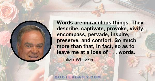 Words are miraculous things. They describe, captivate, provoke, vivify, encompass, pervade, inspire, preserve, and comfort. So much more than that, in fact, so as to leave me at a loss of . . . words.