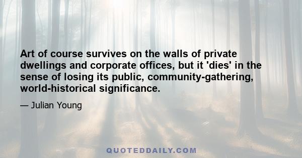 Art of course survives on the walls of private dwellings and corporate offices, but it 'dies' in the sense of losing its public, community-gathering, world-historical significance.