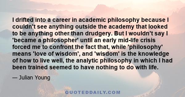 I drifted into a career in academic philosophy because I couldn't see anything outside the academy that looked to be anything other than drudgery. But I wouldn't say I 'became a philosopher' until an early mid-life