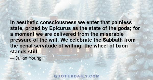 In aesthetic consciousness we enter that painless state, prized by Epicurus as the state of the gods; for a moment we are delivered from the miserable pressure of the will. We celebrate the Sabbath from the penal