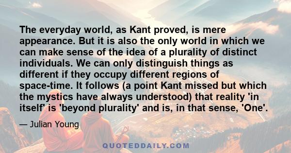 The everyday world, as Kant proved, is mere appearance. But it is also the only world in which we can make sense of the idea of a plurality of distinct individuals. We can only distinguish things as different if they