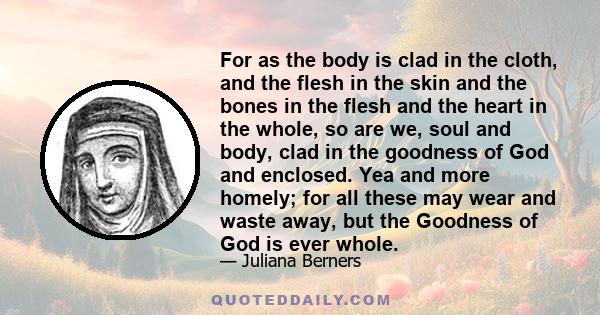 For as the body is clad in the cloth, and the flesh in the skin and the bones in the flesh and the heart in the whole, so are we, soul and body, clad in the goodness of God and enclosed. Yea and more homely; for all