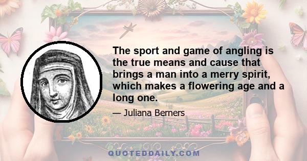 The sport and game of angling is the true means and cause that brings a man into a merry spirit, which makes a flowering age and a long one.