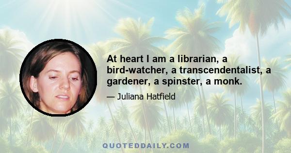 At heart I am a librarian, a bird-watcher, a transcendentalist, a gardener, a spinster, a monk.