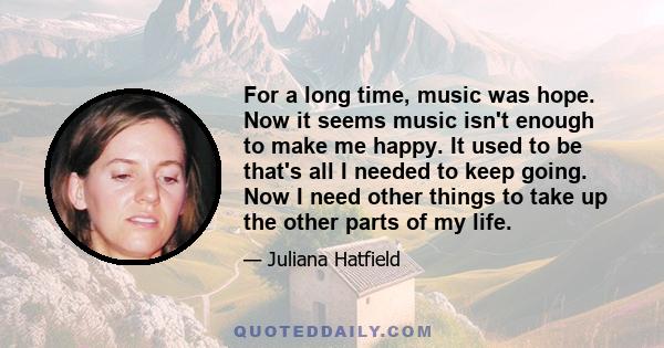 For a long time, music was hope. Now it seems music isn't enough to make me happy. It used to be that's all I needed to keep going. Now I need other things to take up the other parts of my life.