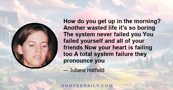 How do you get up in the morning? Another wasted life it's so boring The system never failed you You failed yourself and all of your friends Now your heart is failing too A total system failure they pronounce you