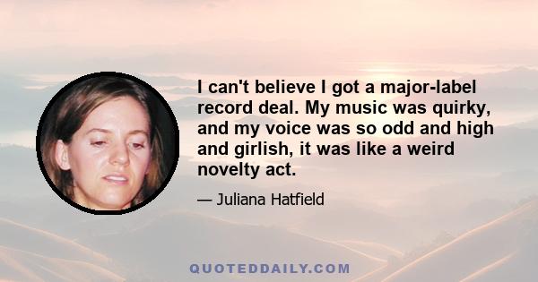 I can't believe I got a major-label record deal. My music was quirky, and my voice was so odd and high and girlish, it was like a weird novelty act.