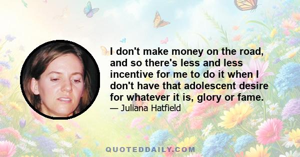 I don't make money on the road, and so there's less and less incentive for me to do it when I don't have that adolescent desire for whatever it is, glory or fame.