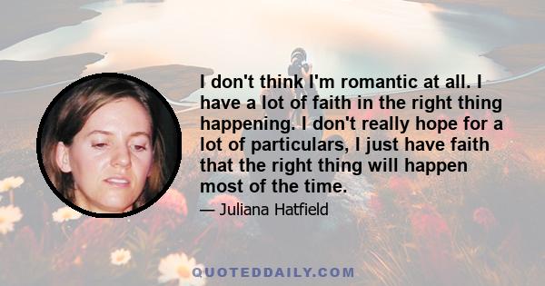 I don't think I'm romantic at all. I have a lot of faith in the right thing happening. I don't really hope for a lot of particulars, I just have faith that the right thing will happen most of the time.