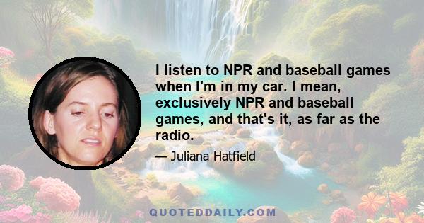 I listen to NPR and baseball games when I'm in my car. I mean, exclusively NPR and baseball games, and that's it, as far as the radio.