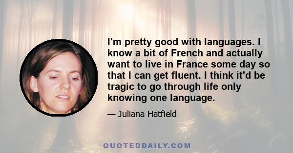 I'm pretty good with languages. I know a bit of French and actually want to live in France some day so that I can get fluent. I think it'd be tragic to go through life only knowing one language.