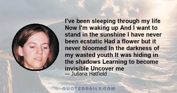 I've been sleeping through my life Now I'm waking up And I want to stand in the sunshine I have never been ecstatic Had a flower but it never bloomed In the darkness of my wasted youth It was hiding in the shadows