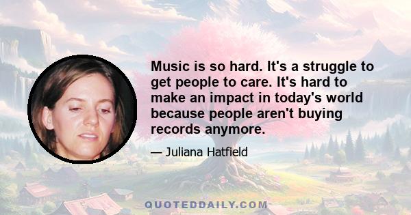 Music is so hard. It's a struggle to get people to care. It's hard to make an impact in today's world because people aren't buying records anymore.