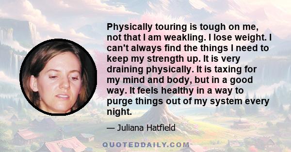 Physically touring is tough on me, not that I am weakling. I lose weight. I can't always find the things I need to keep my strength up. It is very draining physically. It is taxing for my mind and body, but in a good