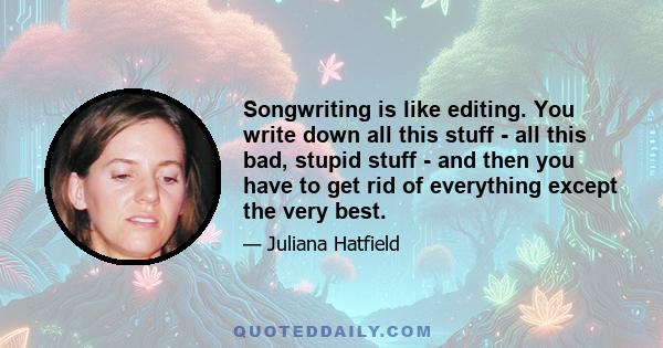 Songwriting is like editing. You write down all this stuff - all this bad, stupid stuff - and then you have to get rid of everything except the very best.