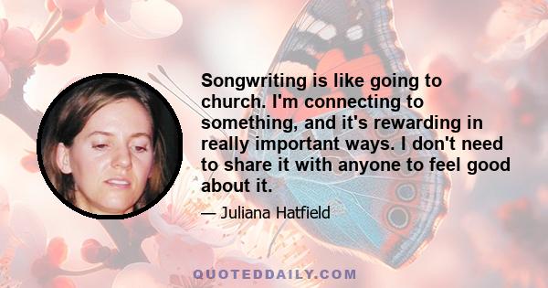 Songwriting is like going to church. I'm connecting to something, and it's rewarding in really important ways. I don't need to share it with anyone to feel good about it.