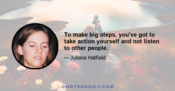 To make big steps, you've got to take action yourself and not listen to other people.