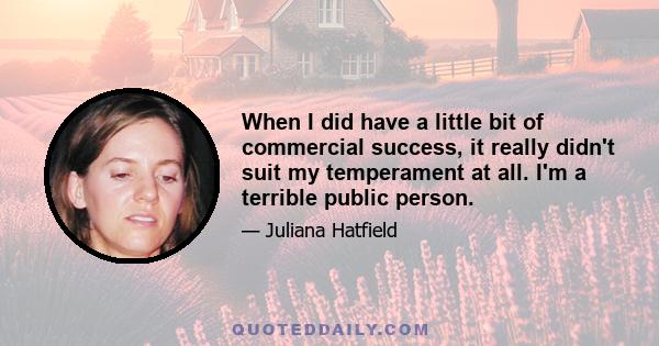 When I did have a little bit of commercial success, it really didn't suit my temperament at all. I'm a terrible public person.