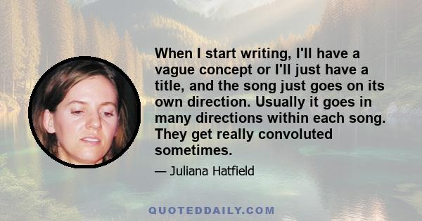 When I start writing, I'll have a vague concept or I'll just have a title, and the song just goes on its own direction. Usually it goes in many directions within each song. They get really convoluted sometimes.