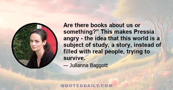 Are there books about us or something?” This makes Pressia angry - the idea that this world is a subject of study, a story, instead of filled with real people, trying to survive.