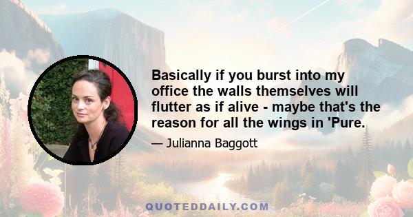 Basically if you burst into my office the walls themselves will flutter as if alive - maybe that's the reason for all the wings in 'Pure.