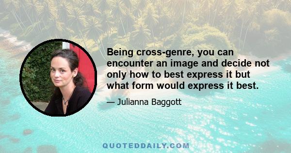 Being cross-genre, you can encounter an image and decide not only how to best express it but what form would express it best.