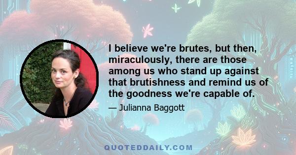 I believe we're brutes, but then, miraculously, there are those among us who stand up against that brutishness and remind us of the goodness we're capable of.