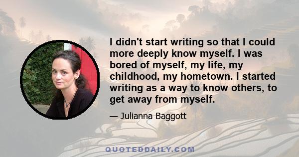 I didn't start writing so that I could more deeply know myself. I was bored of myself, my life, my childhood, my hometown. I started writing as a way to know others, to get away from myself.