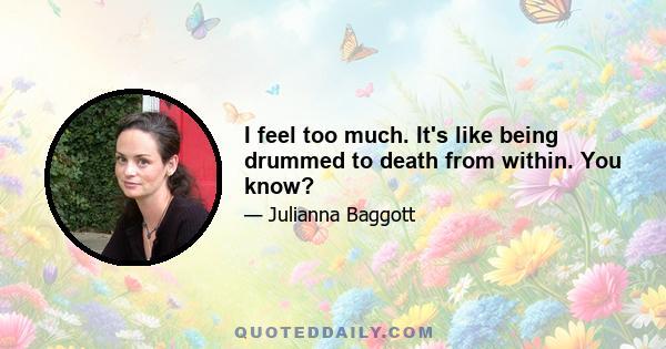 I feel too much. It's like being drummed to death from within. You know?