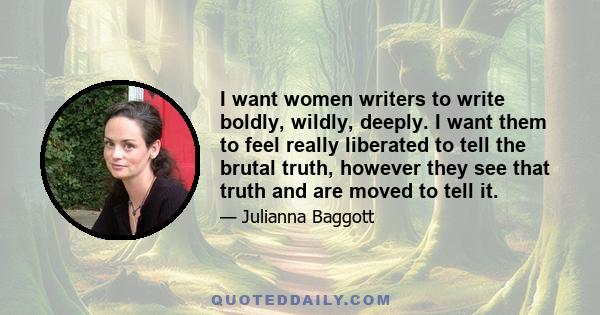 I want women writers to write boldly, wildly, deeply. I want them to feel really liberated to tell the brutal truth, however they see that truth and are moved to tell it.