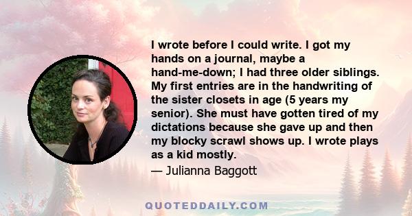 I wrote before I could write. I got my hands on a journal, maybe a hand-me-down; I had three older siblings. My first entries are in the handwriting of the sister closets in age (5 years my senior). She must have gotten 