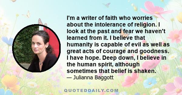 I'm a writer of faith who worries about the intolerance of religion. I look at the past and fear we haven't learned from it. I believe that humanity is capable of evil as well as great acts of courage and goodness. I