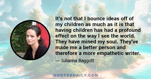 It's not that I bounce ideas off of my children as much as it is that having children has had a profound effect on the way I see the world. They have mined my soul. They've made me a better person and therefore a more