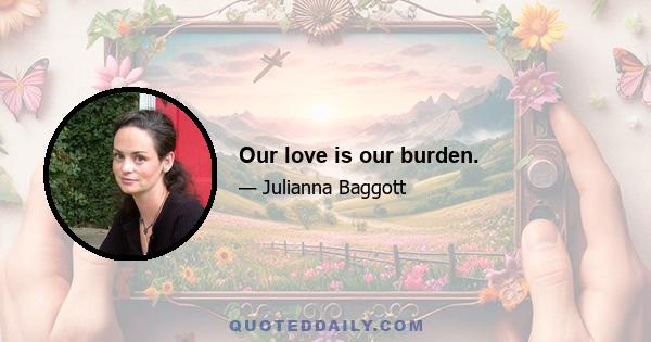 Our love is our burden.