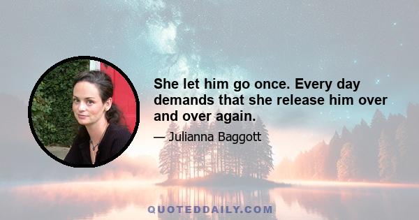 She let him go once. Every day demands that she release him over and over again.