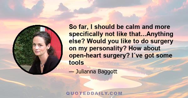 So far, I should be calm and more specifically not like that...Anything else? Would you like to do surgery on my personality? How about open-heart surgery? I´ve got some tools