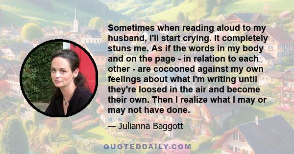 Sometimes when reading aloud to my husband, I'll start crying. It completely stuns me. As if the words in my body and on the page - in relation to each other - are cocooned against my own feelings about what I'm writing 