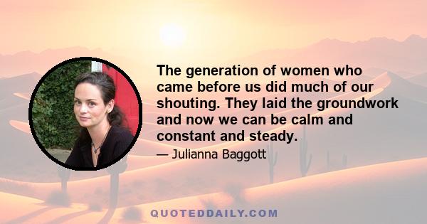 The generation of women who came before us did much of our shouting. They laid the groundwork and now we can be calm and constant and steady.