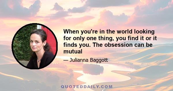 When you're in the world looking for only one thing, you find it or it finds you. The obsession can be mutual