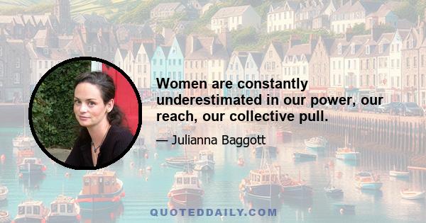 Women are constantly underestimated in our power, our reach, our collective pull.