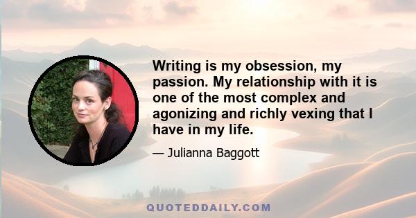 Writing is my obsession, my passion. My relationship with it is one of the most complex and agonizing and richly vexing that I have in my life.