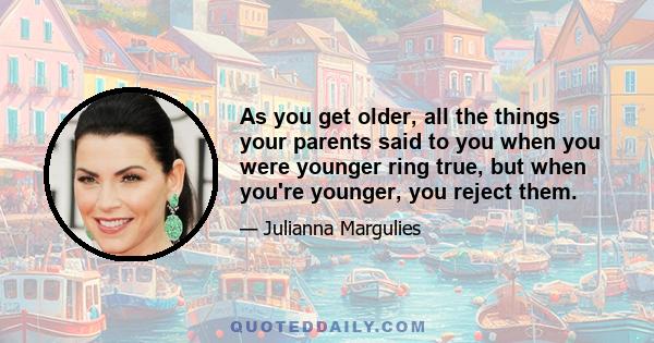 As you get older, all the things your parents said to you when you were younger ring true, but when you're younger, you reject them.